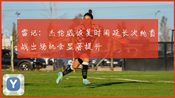 雷记：杰伦威恢复时间延长次轮首战出场机会显著提升
