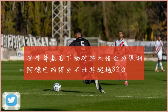 字母哥豪言下场对热火将全力限制阿德巴约得分不让其超越82分