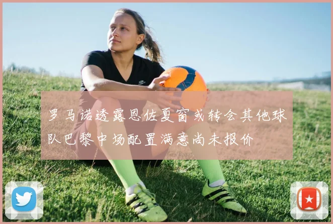 罗马诺透露恩佐夏窗或转会其他球队巴黎中场配置满意尚未报价