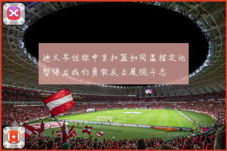 迪文岑佐称申京扣篮如同盖棺定论暂停后我们勇敢反击展现斗志