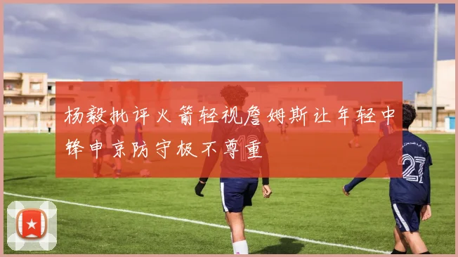 杨毅批评火箭轻视詹姆斯让年轻中锋申京防守极不尊重