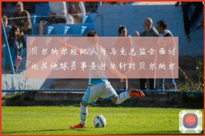 贝尔纳尔经纪人与马竞总监会面讨论其他球员事务并非针对贝尔纳尔