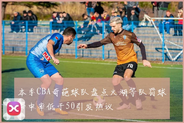 本季CBA奇葩球队盘点火湖等队罚球命中率低于50引发热议