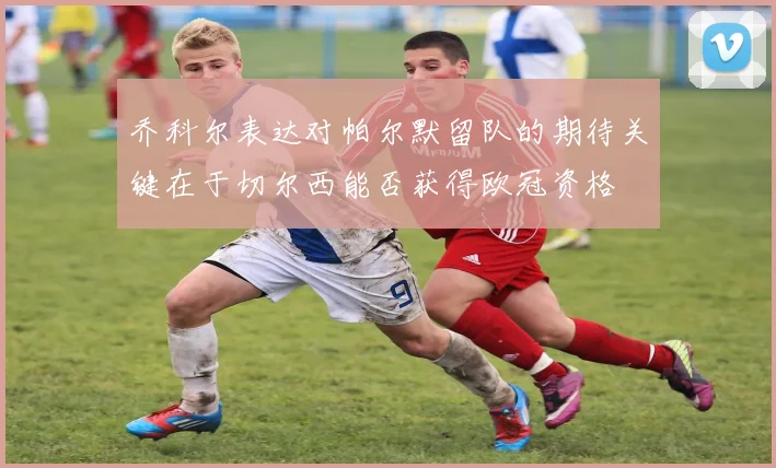 乔科尔表达对帕尔默留队的期待关键在于切尔西能否获得欧冠资格