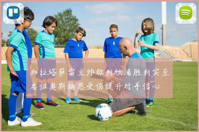 加拉塔萨雷主帅称利物浦胜利实至名归奥斯梅恩受伤提升对手信心