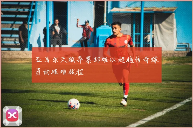 亚马尔天赋异禀却难以超越传奇球员的艰难旅程
