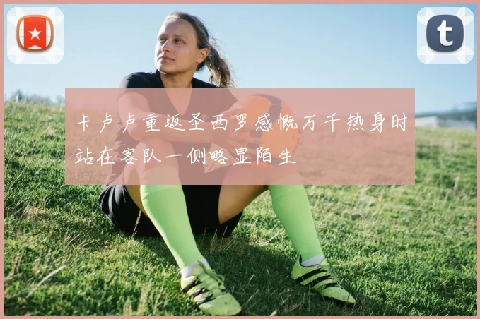 卡卢卢重返圣西罗感慨万千热身时站在客队一侧略显陌生
