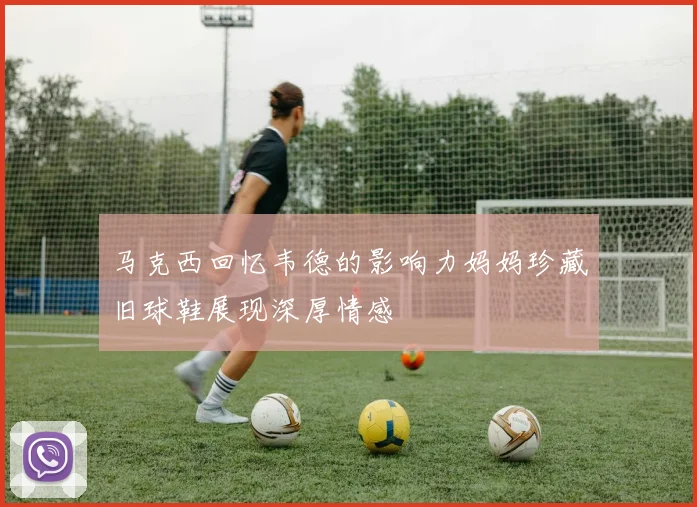 马克西回忆韦德的影响力妈妈珍藏旧球鞋展现深厚情感