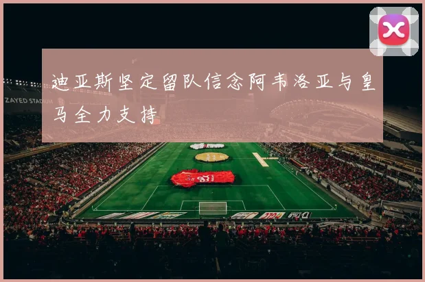 迪亚斯坚定留队信念阿韦洛亚与皇马全力支持