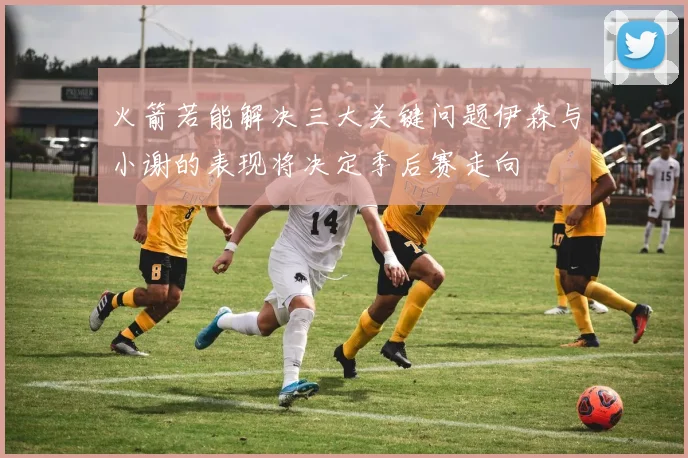 火箭若能解决三大关键问题伊森与小谢的表现将决定季后赛走向