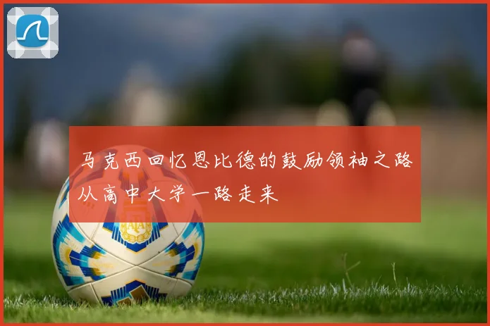 马克西回忆恩比德的鼓励领袖之路从高中大学一路走来