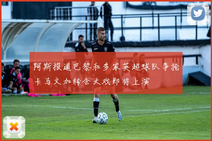 阿斯报道巴黎和多家英超球队争抢卡马文加转会大戏即将上演