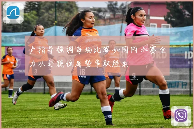 卢指导强调每场比赛如同附加赛全力以赴稳住局势争取胜利