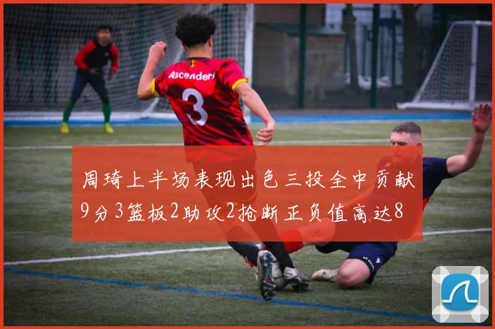 周琦上半场表现出色三投全中贡献9分3篮板2助攻2抢断正负值高达8