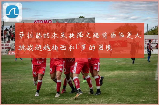 萨拉赫的未来抉择之路将面临更大挑战超越梅西和C罗的困境