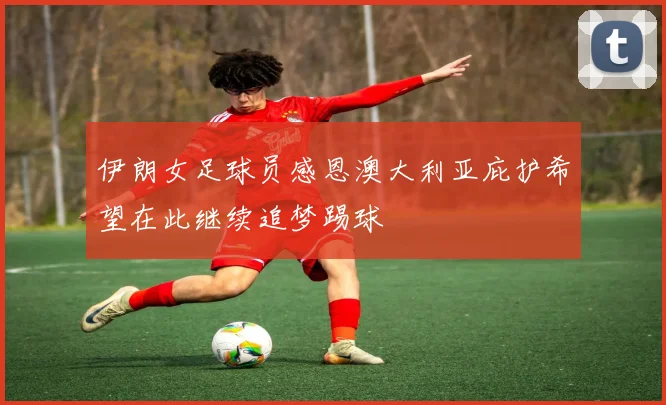 伊朗女足球员感恩澳大利亚庇护希望在此继续追梦踢球
