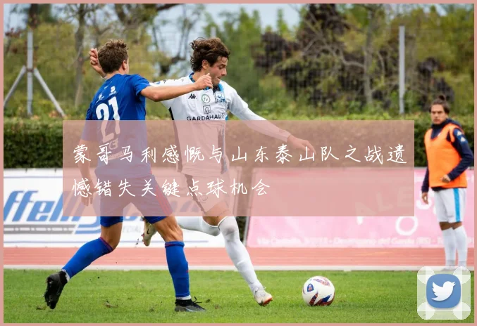 蒙哥马利感慨与山东泰山队之战遗憾错失关键点球机会
